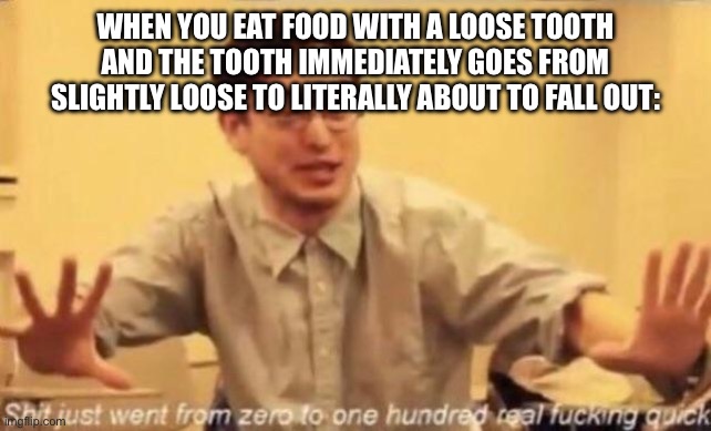 Based on a true story that happened literally 5 minutes ago | WHEN YOU EAT FOOD WITH A LOOSE TOOTH AND THE TOOTH IMMEDIATELY GOES FROM SLIGHTLY LOOSE TO LITERALLY ABOUT TO FALL OUT: | image tagged in shit went form 0 to 100 | made w/ Imgflip meme maker