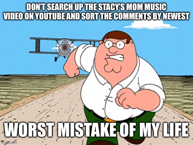 Peter Griffin running away | DON’T SEARCH UP THE STACY’S MOM MUSIC VIDEO ON YOUTUBE AND SORT THE COMMENTS BY NEWEST; WORST MISTAKE OF MY LIFE | image tagged in peter griffin running away | made w/ Imgflip meme maker