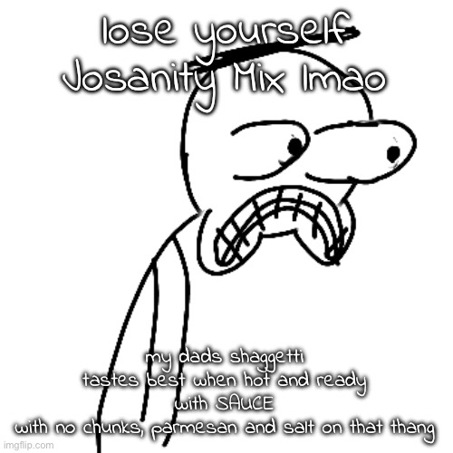 I'm sorry but i couldn't keep this verse outta my head lmao | lose yourself Josanity Mix lmao; my dads shaggetti
tastes best when hot and ready
with SAUCE
with no chunks, parmesan and salt on that thang | image tagged in certified bruh moment | made w/ Imgflip meme maker