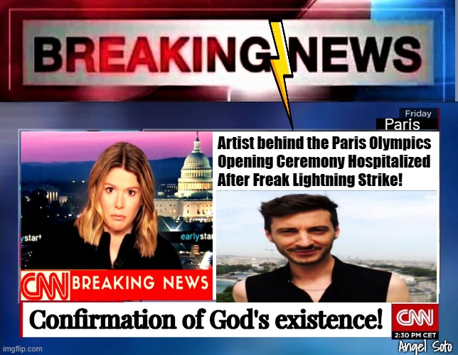 breaking news - confirmation of God's existence | Paris; Artist behind the Paris Olympics
Opening Ceremony Hospitalized
After Freak Lightning Strike! Confirmation of God's existence! Angel Soto | image tagged in cnn breaking news,paris,olympics,opening ceremony,lightning | made w/ Imgflip meme maker