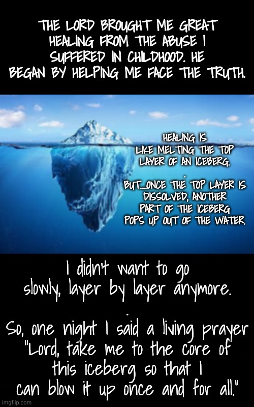 Journey to the Center of the Iceberg: part 1 | THE LORD BROUGHT ME GREAT HEALING FROM THE ABUSE I SUFFERED IN CHILDHOOD. HE BEGAN BY HELPING ME FACE THE TRUTH. HEALING IS LIKE MELTING THE TOP LAYER OF AN ICEBERG.
.
BUT.....ONCE THE TOP LAYER IS DISSOLVED, ANOTHER PART OF THE ICEBERG POPS UP OUT OF THE WATER. I didn't want to go slowly, layer by layer anymore.
.
So, one night I said a living prayer
"Lord, take me to the core of this iceberg so that I can blow it up once and for all." | image tagged in blossomraveneski | made w/ Imgflip meme maker