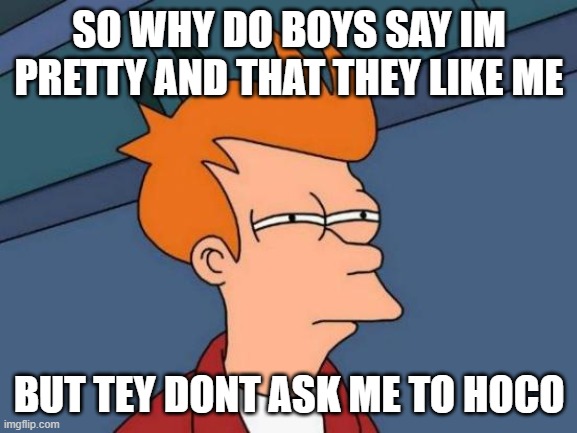 help me im going to hoco by myself | SO WHY DO BOYS SAY IM PRETTY AND THAT THEY LIKE ME; BUT TEY DONT ASK ME TO HOCO | image tagged in memes,futurama fry | made w/ Imgflip meme maker