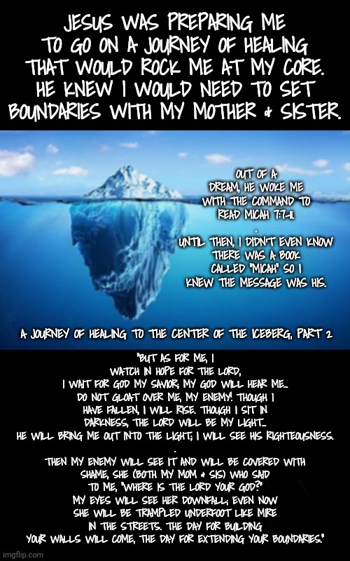 Journey to the Center of the Iceberg: part 2 | JESUS WAS PREPARING ME TO GO ON A JOURNEY OF HEALING THAT WOULD ROCK ME AT MY CORE. HE KNEW I WOULD NEED TO SET BOUNDARIES WITH MY MOTHER & SISTER. OUT OF A DREAM, HE WOKE ME WITH THE COMMAND TO READ MICAH 7:7-11.
.
UNTIL THEN, I DIDN'T EVEN KNOW THERE WAS A BOOK CALLED "MICAH" SO I KNEW THE MESSAGE WAS HIS. "BUT AS FOR ME, I WATCH IN HOPE FOR THE LORD,
I WAIT FOR GOD MY SAVIOR; MY GOD WILL HEAR ME...
DO NOT GLOAT OVER ME, MY ENEMY! THOUGH I HAVE FALLEN, I WILL RISE. THOUGH I SIT IN DARKNESS, THE LORD WILL BE MY LIGHT...
HE WILL BRING ME OUT INTO THE LIGHT; I WILL SEE HIS RIGHTEOUSNESS.
.
THEN MY ENEMY WILL SEE IT AND WILL BE COVERED WITH SHAME, SHE (BOTH MY MOM & SIS) WHO SAID TO ME, “WHERE IS THE LORD YOUR GOD?” MY EYES WILL SEE HER DOWNFALL; EVEN NOW SHE WILL BE TRAMPLED UNDERFOOT LIKE MIRE IN THE STREETS. THE DAY FOR BUILDING YOUR WALLS WILL COME, THE DAY FOR EXTENDING YOUR BOUNDARIES."; A JOURNEY OF HEALING TO THE CENTER OF THE ICEBERG, PART 2 | image tagged in blossomraveneski | made w/ Imgflip meme maker