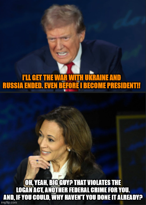 Trump, Kamala debate | I'LL GET THE WAR WITH UKRAINE AND RUSSIA ENDED. EVEN BEFORE I BECOME PRESIDENT!! OH, YEAH, BIG GUY? THAT VIOLATES THE LOGAN ACT, ANOTHER FEDERAL CRIME FOR YOU. AND, IF YOU COULD, WHY HAVEN'T YOU DONE IT ALREADY? | image tagged in trump kamala debate | made w/ Imgflip meme maker