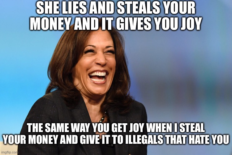 Kamala Harris laughing | SHE LIES AND STEALS YOUR MONEY AND IT GIVES YOU JOY THE SAME WAY YOU GET JOY WHEN I STEAL YOUR MONEY AND GIVE IT TO ILLEGALS THAT HATE YOU | image tagged in kamala harris laughing | made w/ Imgflip meme maker