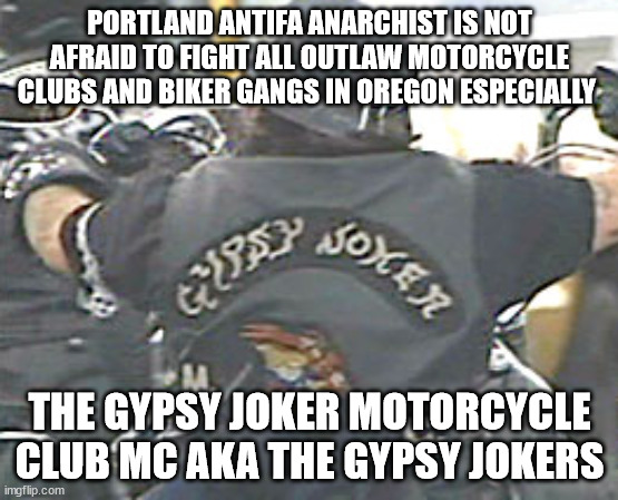 Portland Antifa Anarchist is NOT Afraid to fight all Outlaw Motorcycle Clubs and Biker Gangs in Oregon especially the Gypsy Joke | PORTLAND ANTIFA ANARCHIST IS NOT AFRAID TO FIGHT ALL OUTLAW MOTORCYCLE CLUBS AND BIKER GANGS IN OREGON ESPECIALLY; THE GYPSY JOKER MOTORCYCLE CLUB MC AKA THE GYPSY JOKERS | image tagged in antifa,gypsy joker motorcycle club mc,portland oregon,outlaw motorcycle clubs,outlaw biker gangs,gypsy jokers motorcycle club mc | made w/ Imgflip meme maker