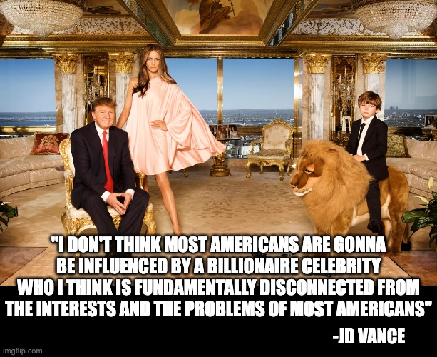 JD Vance is right ! | "I DON'T THINK MOST AMERICANS ARE GONNA BE INFLUENCED BY A BILLIONAIRE CELEBRITY WHO I THINK IS FUNDAMENTALLY DISCONNECTED FROM THE INTERESTS AND THE PROBLEMS OF MOST AMERICANS"; -JD VANCE | image tagged in donald trump,republicans,politics,billionaire,taylor swift | made w/ Imgflip meme maker