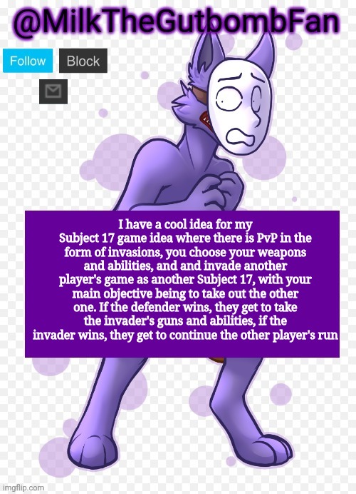 Milk but he's a mask-wearing wolf (Thanks Wallhammer | I have a cool idea for my Subject 17 game idea where there is PvP in the form of invasions, you choose your weapons and abilities, and and invade another player's game as another Subject 17, with your main objective being to take out the other one. If the defender wins, they get to take the invader's guns and abilities, if the invader wins, they get to continue the other player's run | image tagged in milk but he's a mask-wearing wolf thanks wallhammer | made w/ Imgflip meme maker