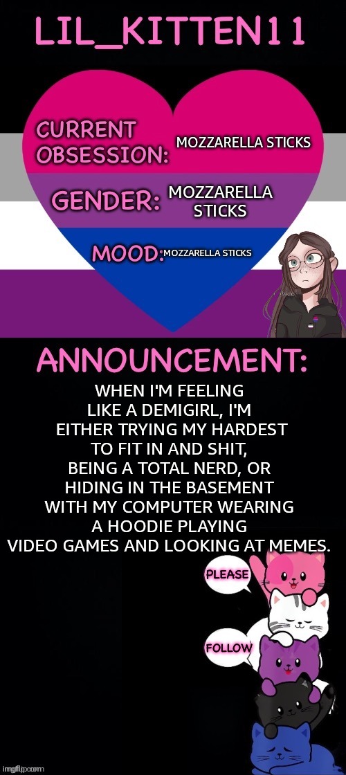 TW: mozzarella sticks. | MOZZARELLA STICKS; MOZZARELLA STICKS; MOZZARELLA STICKS; WHEN I'M FEELING LIKE A DEMIGIRL, I'M  EITHER TRYING MY HARDEST TO FIT IN AND SHIT, BEING A TOTAL NERD, OR HIDING IN THE BASEMENT WITH MY COMPUTER WEARING A HOODIE PLAYING VIDEO GAMES AND LOOKING AT MEMES. | image tagged in lil_kitten11's announcement temp | made w/ Imgflip meme maker