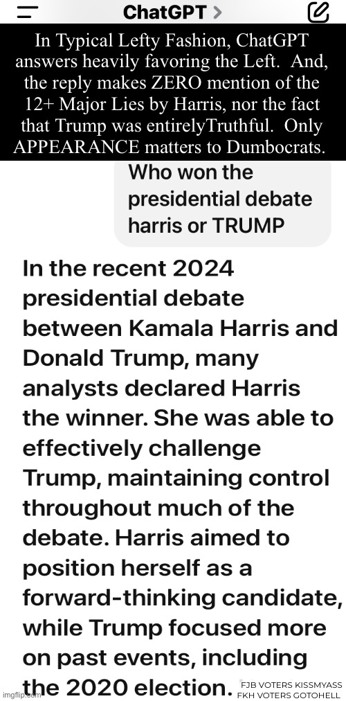 Are they really That dense, that they don’t know they’re being Lied to?   Being Played? | In Typical Lefty Fashion, ChatGPT
answers heavily favoring the Left.  And,
the reply makes ZERO mention of the
12+ Major Lies by Harris, nor the fact
that Trump was entirelyTruthful.  Only
APPEARANCE matters to Dumbocrats. FJB VOTERS KISSMYASS
FKH VOTERS GOTOHELL | image tagged in memes,debate,my god u people r stoopid,u r voting for your own demise with harris,fjb voters suck bigly,fkh voters gotohell | made w/ Imgflip meme maker