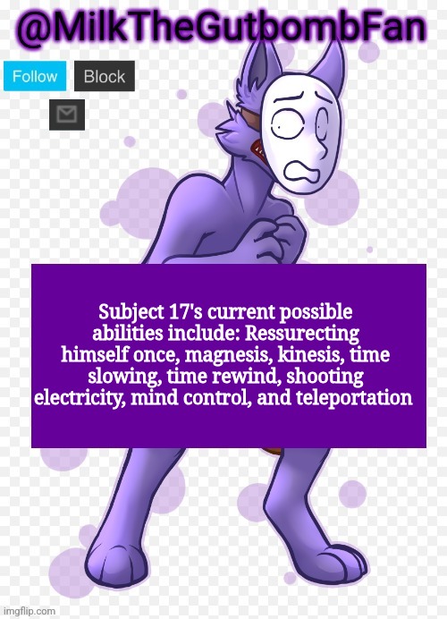 He can only have 2 active at a time (3 once he upgrades his skills) | Subject 17's current possible abilities include: Ressurecting himself once, magnesis, kinesis, time slowing, time rewind, shooting electricity, mind control, and teleportation | image tagged in milk but he's a mask-wearing wolf thanks wallhammer | made w/ Imgflip meme maker
