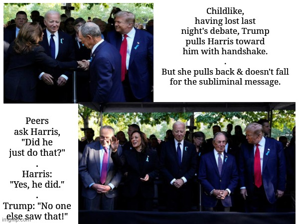 His Facial Features Tell Us His Intentions | Peers ask Harris, "Did he just do that?"
.
Harris: "Yes, he did."
.
Trump: "No one else saw that!"; Childlike, having lost last night's debate, Trump pulls Harris toward him with handshake.
.
But she pulls back & doesn't fall for the subliminal message. | image tagged in dnc,msnbc,presidential debate | made w/ Imgflip meme maker