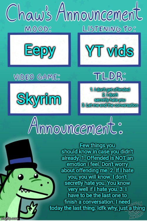 Chaws_the_dino announcement temp (thanks Gummy) | Eepy; YT vids; 1. I don't get offended
2. I don't secretly hate you
3. Let me end the conversation; Skyrim; Few things you should know in case you didn't already. 1. Offended is NOT an emotion I feel. Don't worry about offending me. 2. If I hate you, you will know. I don't secretly hate you. You know very well if I hate you. 3. I have to be the last one to finish a conversation. I need today the last thing. Idfk why, just a thing | image tagged in chaws_the_dino announcement temp thanks gummy | made w/ Imgflip meme maker