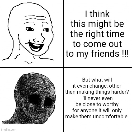 :( | I think this might be the right time to come out to my friends !!! But what will it even change, other then making things harder?
I'll never even be close to worthy for anyone it will only make them uncomfortable | image tagged in happy wojak vs depressed wojak | made w/ Imgflip meme maker