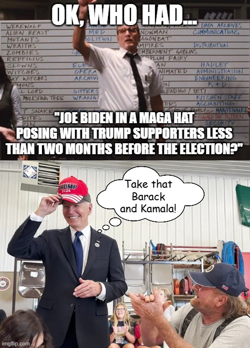 He didn't like Obama.  He doesn't like Kamala.  They tried to force him out, but he still had something to say about it. | OK, WHO HAD... "JOE BIDEN IN A MAGA HAT POSING WITH TRUMP SUPPORTERS LESS THAN TWO MONTHS BEFORE THE ELECTION?"; Take that Barack and Kamala! | image tagged in cabin the the woods,joe biden,maga,donald trump | made w/ Imgflip meme maker