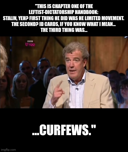 He's been warning us for years... | "THIS IS CHAPTER ONE OF THE LEFTIST-DICTATORSHIP HANDBOOK: 
STALIN, YEH? FIRST THING HE DID WAS HE LIMITED MOVEMENT. 
THE SECOND? ID CARDS, IF YOU KNOW WHAT I MEAN... 
THE THIRD THING WAS... ...CURFEWS." | image tagged in jeremy clarkson | made w/ Imgflip meme maker