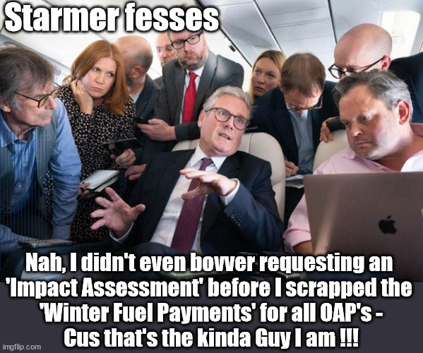 Starmer - No 'impact assessment' regards 'Winter Fuel Payments' #TwoTierKeir | Starmer fesses; WINTER FUEL PAYMENTS; PENSIONERS; Labour clearly; 'Planned to betray pensioners' before election, MP warns; "No regard" for OAPs under Starmer; Rayner - Starmer - Reeves; So, THAT'S why it had to go? Coward; #TwoTierKeir; SCRAP 'RIGHT TO BUY'? Glad I Sold Mine; HYPOCRITE RAYNER TO SCRAP 'RIGHT TO BUY'? PULLING UP LADDER FROM WORKING PEOPLE !!! TO HOUSE ILLEGAL MIGRANTS ??? Sold mine just before the election; About; As useful in No.10; Starmer lives in his own 'Dreamworld' Bubble; Smash gangs; Ban Smoking; NEVER, EVER; How does Starmer Negate UK Law? LAWLESS BRITAIN !!! 'ILLEGAL' = 'IRREGULAR'; UNDER STARMER'S; 'illegal' v 'irregular'; THIS IS MY COUNTRY ! I was born & bred here; No one has the right to Force entry and spend time in my home; So much for Brexit . . . STARMER 'GREEN LIGHTS' 20 MPH ZONES; Is it time to; Wave Goodbye; What happens to the BODIES? THE VALUE OF LIFE? 'IRREGULAR IMMIGRANTS'; Claim back Trafficking Expenses? Taxpayers expense? UK BURNS; UNDER; Welcome to the UK under Starmer . . . They could have chosen Farage or Sunak; IF FAST-TRACKING RIOTERS WORKS AS A DETERRENT . . . #TwoTierKeir; ELECTION PLEDGE STARMER LIED TO US !!! Sir Keir Rodney Starmer; #TripleLock; SMEG HEAD CONCEDES; Titchy Starmer; 'PUTTING COUNTRY FIRST'; Party second; On top of the £480m already given to France to 'stop the boats'; DEAR UK VOTERS AS YOU FAILED TO SUPPORT THE TORIES; NEW HOME FOR OUR MIGRANT FRIENDS; COMING TO YOUR AREA SOON; Labour pledge 'Urban centres' to help house 'Our Fair Share' of our new Migrant friends; New Home for our New Immigrant Friends !!! The only way to keep the illegal immigrants in the UK; CITIZENSHIP FOR ALL; ; Amnesty For all Illegals; Sir Keir Starmer MP; Muslim Votes Matter; Blood on Starmers hands? Burnham; Taxi for Rayner ? #RR4PM;100's more Tax collectors; Higher Taxes Under Labour; We're Coming for You; Labour pledges to clamp down on Tax Dodgers; Higher Taxes under Labour; Rachel Reeves Angela Rayner Bovvered? Higher Taxes under Labour; Risks of voting Labour; * EU Re entry? * Mass Immigration? * Build on Greenbelt? * Rayner as our PM? * Ulez 20 mph fines? * Higher taxes? * UK Flag change? * Muslim takeover? * End of Christianity? * Economic collapse? TRIPLE LOCK' Anneliese Dodds Rwanda plan Quid Pro Quo UK/EU Illegal Migrant Exchange deal; UK not taking its fair share, EU Exchange Deal = People Trafficking !!! Starmer to Betray Britain, #Burden Sharing #Quid Pro Quo #100,000; #Immigration #Starmerout #Labour #wearecorbyn #KeirStarmer #DianeAbbott #McDonnell #cultofcorbyn #labourisdead #labourracism #socialistsunday #nevervotelabour #socialistanyday #Antisemitism #Savile #SavileGate #Paedo #Worboys #GroomingGangs #Paedophile #IllegalImmigration #Immigrants #Invasion #Starmeriswrong #SirSoftie #SirSofty #Blair #Steroids AKA Keith ABBOTT BACK; Amnesty for 90,000 illegal immigrants; WHY WOULDN'T THE RWANDA PLAN WORK ? #TwoTierKeir; But they; VOTED STARMER ! #TwoTierKeir; #TwoTierKeir; UNDER STARMER? 11/8/24 two more DEAD; Yvette Cooper; Rwanda deterrent cancelled due to cost? 11/8/24 Two more DEAD; Blood on the hands of Yvette Cooper & Starmer; Are the DEAD the only ones who get returned? To the last of the UK's Gold reserves? #2ndGearKeir; as Starmer signals 'Surrender' to the EU? SAME APPLIES TO MY COUNTRY ! No one has the right to come into my home uninvited; SAME APPLIES TO MY COUNTRY ! No one has a right to enter 'MY COUNTRY' uninvited ! In Starmer's Lawless Britain? If we pick them up they become 'irregular', not 'Illegal' !!! lol; VOTE LABOUR AGAIN !!! 4 day week; Tory Black Hole; 6pm Fri; #TwoTierKeir; #StarmerOut; As he was at the CPS; His Dad was a toolmaker lol; WHAT HAS THE LABOUR PARTY AND THIS COUNTRY COME TO? Two Homes Rayner; Pulling up ladder from working people !!! What has the Labour Party come to? Starmer to scrap Thatchers 'Right to Buy' Scheme? Out looking for more OAP's to target? "Cruel" decision to scrap winter fuel payments; 'PROJECT MORGUE'; WE ARE; The Nasty Party ! Nah, I didn't even bovver requesting an 
'Impact Assessment' before I scrapped the 
'Winter Fuel Payments' for all OAP's -
Cus that's the kinda Guy I am !!! | image tagged in illegal immigration,stop boats rwanda,palestine hamas muslim vote,labourisdead,starmerout labourout,rachel reeves budget | made w/ Imgflip meme maker