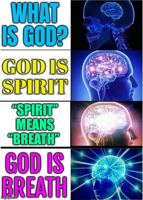 God Is Breath | WHAT IS GOD? GOD IS
SPIRIT; “SPIRIT”
MEANS
“BREATH”; GOD IS
BREATH | image tagged in memes,expanding brain,god religion universe,religion,breath,spirit | made w/ Imgflip meme maker