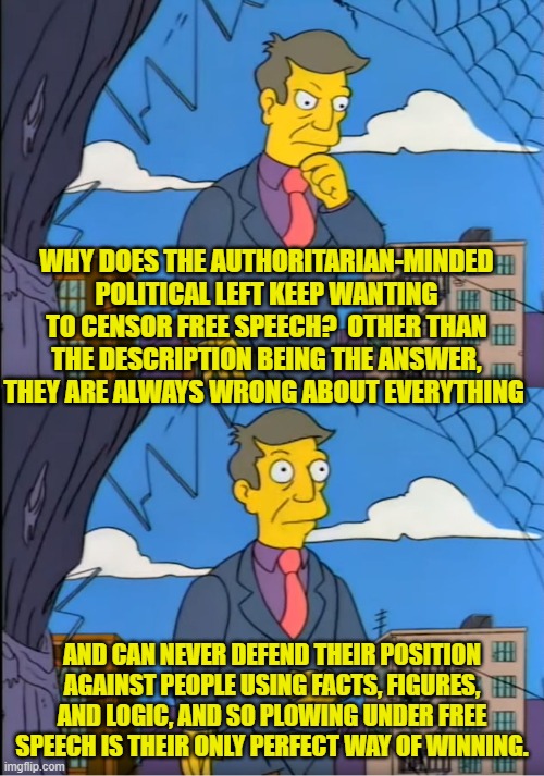 Or in other words, the description is the answer. | WHY DOES THE AUTHORITARIAN-MINDED POLITICAL LEFT KEEP WANTING TO CENSOR FREE SPEECH?  OTHER THAN THE DESCRIPTION BEING THE ANSWER, THEY ARE ALWAYS WRONG ABOUT EVERYTHING; AND CAN NEVER DEFEND THEIR POSITION AGAINST PEOPLE USING FACTS, FIGURES, AND LOGIC, AND SO PLOWING UNDER FREE SPEECH IS THEIR ONLY PERFECT WAY OF WINNING. | image tagged in yep | made w/ Imgflip meme maker