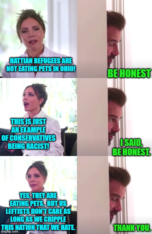 A little honesty from time to time is good for the soul; and supposedly even for leftists. | HATTIAN REFUGEES ARE NOT EATING PETS IN OHIO! BE HONEST; THIS IS JUST AN EXAMPLE OF CONSERVATIVES BEING RACIST! I SAID, BE HONEST. YES, THEY ARE EATING PETS.  BUT US LEFTISTS DON'T CARE AS LONG AS WE CRIPPLE THIS NATION THAT WE HATE. THANK YOU. | image tagged in victoria david beckham be honest | made w/ Imgflip meme maker