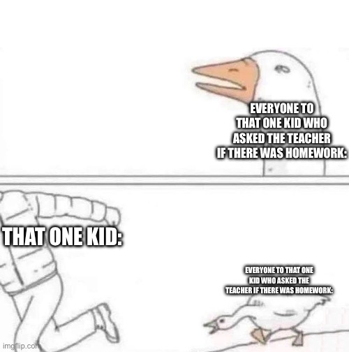 Goose Chase | EVERYONE TO THAT ONE KID WHO ASKED THE TEACHER IF THERE WAS HOMEWORK:; THAT ONE KID:; EVERYONE TO THAT ONE KID WHO ASKED THE TEACHER IF THERE WAS HOMEWORK: | image tagged in goose chase | made w/ Imgflip meme maker