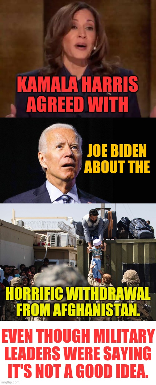 Never Forget | KAMALA HARRIS AGREED WITH; JOE BIDEN ABOUT THE; HORRIFIC WITHDRAWAL FROM AFGHANISTAN. EVEN THOUGH MILITARY LEADERS WERE SAYING IT'S NOT A GOOD IDEA. | image tagged in memes,politics,kamala harris,joe biden,afghanistan,exit | made w/ Imgflip meme maker