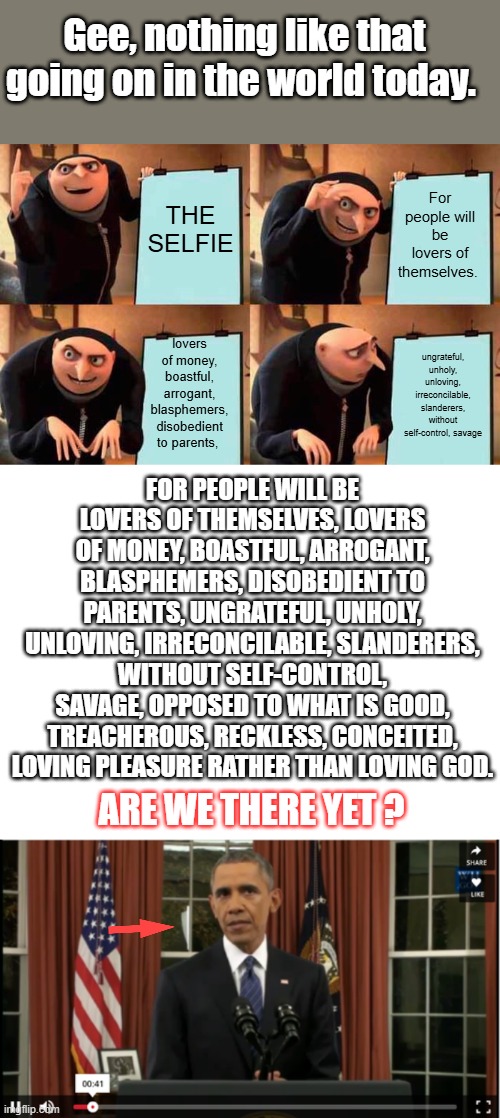 200% | Gee, nothing like that going on in the world today. For people will be lovers of themselves. THE SELFIE; lovers of money, boastful, arrogant, blasphemers, disobedient to parents, ungrateful, unholy, unloving, irreconcilable, slanderers, without self-control, savage; FOR PEOPLE WILL BE LOVERS OF THEMSELVES, LOVERS OF MONEY, BOASTFUL, ARROGANT, BLASPHEMERS, DISOBEDIENT TO PARENTS, UNGRATEFUL, UNHOLY, UNLOVING, IRRECONCILABLE, SLANDERERS, WITHOUT SELF-CONTROL, SAVAGE, OPPOSED TO WHAT IS GOOD, TREACHEROUS, RECKLESS, CONCEITED, LOVING PLEASURE RATHER THAN LOVING GOD. ARE WE THERE YET ? | image tagged in memes,gru's plan,blank white template | made w/ Imgflip meme maker