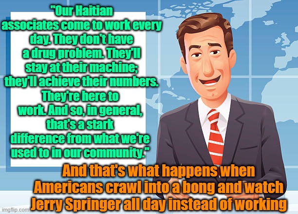 Ouch | "Our Haitian associates come to work every day. They don't have a drug problem. They'll stay at their machine; they'll achieve their numbers. They're here to work. And so, in general, that's a stark difference from what we're used to in our community."; And that's what happens when Americans crawl into a bong and watch Jerry Springer all day instead of working | image tagged in immigration,work,drugs,narratives,laziness | made w/ Imgflip meme maker