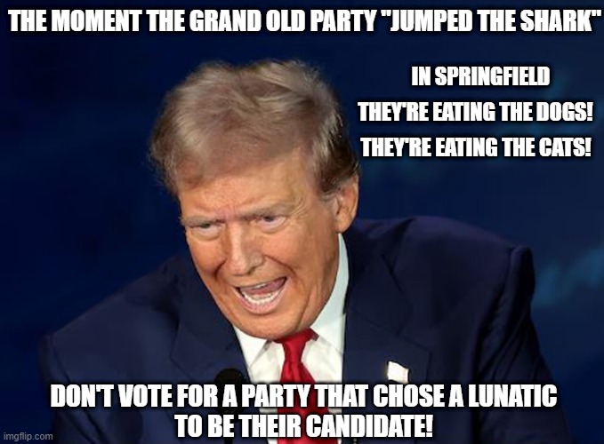 Jump the Shark - To reach a point where something stops being popular and starts to decrease in quality! | THE MOMENT THE GRAND OLD PARTY "JUMPED THE SHARK"; IN SPRINGFIELD; THEY'RE EATING THE DOGS! THEY'RE EATING THE CATS! DON'T VOTE FOR A PARTY THAT CHOSE A LUNATIC
TO BE THEIR CANDIDATE! | image tagged in donald trump,lunatic,gop,jump the shark,election 2024,donald trump is an idiot | made w/ Imgflip meme maker