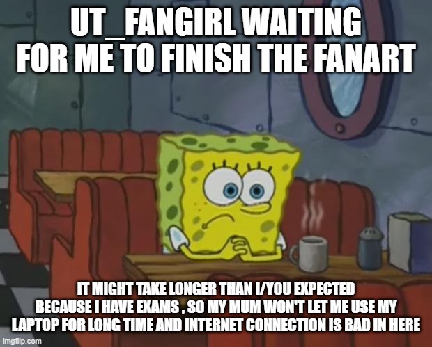 It might take longer than longer than i expected | UT_FANGIRL WAITING FOR ME TO FINISH THE FANART; IT MIGHT TAKE LONGER THAN I/YOU EXPECTED BECAUSE I HAVE EXAMS , SO MY MUM WON'T LET ME USE MY LAPTOP FOR LONG TIME AND INTERNET CONNECTION IS BAD IN HERE | image tagged in spongebob waiting,wondertale,undertale,wonder sans fanart,it might take longer than i expected | made w/ Imgflip meme maker