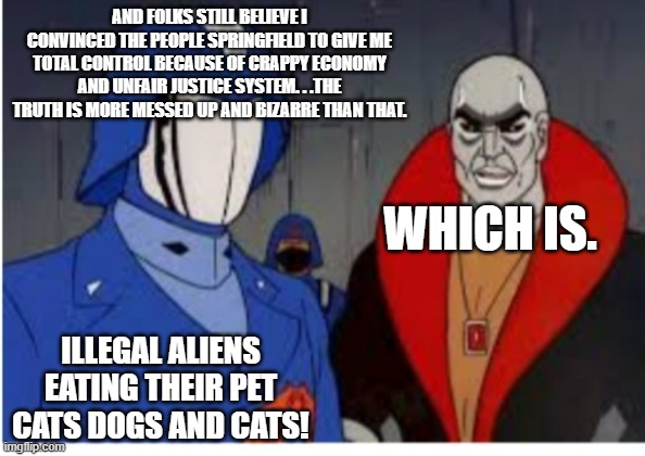 Cobra commander and destro | AND FOLKS STILL BELIEVE I CONVINCED THE PEOPLE SPRINGFIELD TO GIVE ME TOTAL CONTROL BECAUSE OF CRAPPY ECONOMY AND UNFAIR JUSTICE SYSTEM. . . | image tagged in cobra commander and destro | made w/ Imgflip meme maker