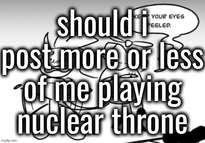 Keep your eyes peeled. | should i post more or less of me playing nuclear throne | image tagged in keep your eyes peeled | made w/ Imgflip meme maker