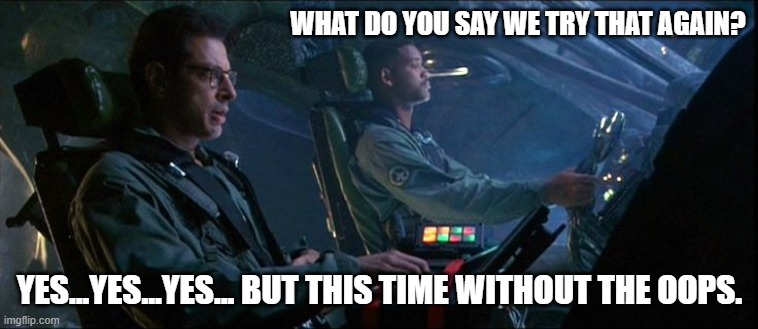 Independence Day Oops | WHAT DO YOU SAY WE TRY THAT AGAIN? YES...YES...YES... BUT THIS TIME WITHOUT THE OOPS. | image tagged in independence day oops,uh-oh,here we go again,do it again,jeff goldblum,will smith | made w/ Imgflip meme maker