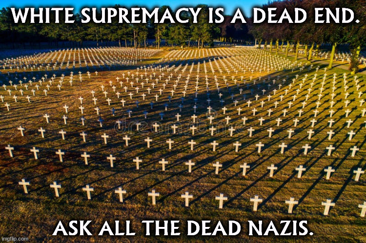 Nazi war dead WWII. Hey DonOLD, shoot a campaign commercial here! | WHITE SUPREMACY IS A DEAD END. ASK ALL THE DEAD NAZIS. | image tagged in white sumpremacists nazi war dead germans wwii,white supremacy,white supremacists,dead,nazi,nazis | made w/ Imgflip meme maker