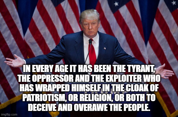 Times may change, but authoritarians never do | IN EVERY AGE IT HAS BEEN THE TYRANT,
THE OPPRESSOR AND THE EXPLOITER WHO
HAS WRAPPED HIMSELF IN THE CLOAK OF
PATRIOTISM, OR RELIGION, OR BOTH TO
DECEIVE AND OVERAWE THE PEOPLE. | image tagged in donald trump,fake patriot,fake christian,authoritarian,fascist | made w/ Imgflip meme maker