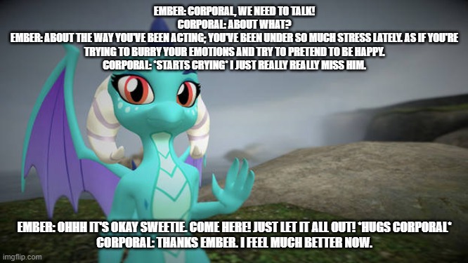 ember's love story s2 ep17 corporal lets it all out | EMBER: CORPORAL, WE NEED TO TALK!
CORPORAL: ABOUT WHAT?
EMBER: ABOUT THE WAY YOU'VE BEEN ACTING; YOU'VE BEEN UNDER SO MUCH STRESS LATELY. AS IF YOU'RE TRYING TO BURRY YOUR EMOTIONS AND TRY TO PRETEND TO BE HAPPY.
CORPORAL: *STARTS CRYING* I JUST REALLY REALLY MISS HIM. EMBER: OHHH IT'S OKAY SWEETIE. COME HERE! JUST LET IT ALL OUT! *HUGS CORPORAL*
CORPORAL: THANKS EMBER. I FEEL MUCH BETTER NOW. | image tagged in dragons | made w/ Imgflip meme maker