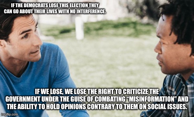 friends talking | IF THE DEMOCRATS LOSE THIS ELECTION THEY CAN GO ABOUT THEIR LIVES WITH NO INTERFERENCE. IF WE LOSE, WE LOSE THE RIGHT TO CRITICIZE THE GOVERNMENT UNDER THE GUISE OF COMBATING “MISINFORMATION” AND THE ABILITY TO HOLD OPINIONS CONTRARY TO THEM ON SOCIAL ISSUES. | image tagged in friends talking | made w/ Imgflip meme maker