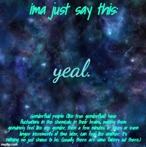 Long ass rant about Genderfluid People | ima just say this:; Genderfluid people (like true genderfluid) have fluctuations in the chemicals in their brains, making them genuinely feel like one gender, then a few minutes or hours or even longer increments of time later, can feel like another. It's nothing we just choose to be. (usually. there are some fakers out there.) | image tagged in yeal | made w/ Imgflip meme maker