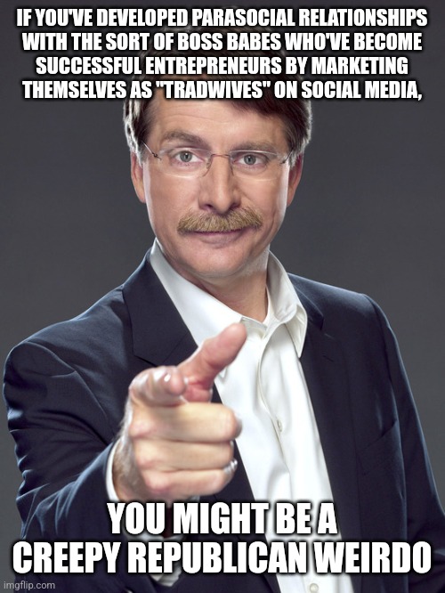 Since when is it "traditional" for women to be social media influencers, and for men to be their online stalkers? | IF YOU'VE DEVELOPED PARASOCIAL RELATIONSHIPS
WITH THE SORT OF BOSS BABES WHO'VE BECOME
SUCCESSFUL ENTREPRENEURS BY MARKETING
THEMSELVES AS "TRADWIVES" ON SOCIAL MEDIA, YOU MIGHT BE A
CREEPY REPUBLICAN WEIRDO | image tagged in jeff foxworthy,creepy,weird,republican,tradition,entrepreneur | made w/ Imgflip meme maker