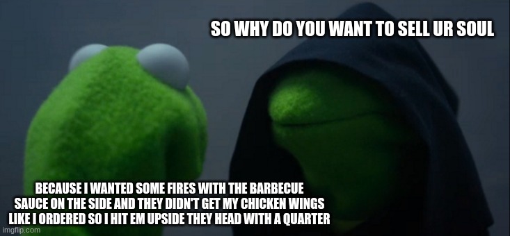 Evil Kermit | SO WHY DO YOU WANT TO SELL UR SOUL; BECAUSE I WANTED SOME FIRES WITH THE BARBECUE SAUCE ON THE SIDE AND THEY DIDN'T GET MY CHICKEN WINGS LIKE I ORDERED SO I HIT EM UPSIDE THEY HEAD WITH A QUARTER | image tagged in memes,evil kermit | made w/ Imgflip meme maker