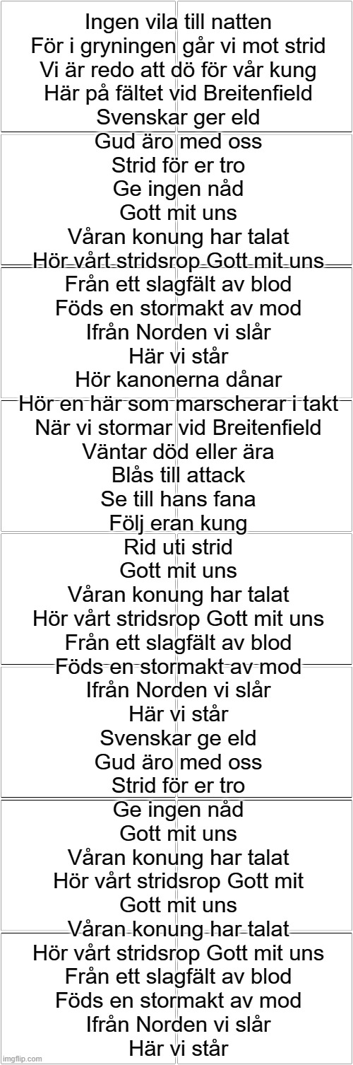 Gott mitt uns. | Ingen vila till natten
För i gryningen går vi mot strid
Vi är redo att dö för vår kung
Här på fältet vid Breitenfield
Svenskar ger eld
Gud äro med oss
Strid för er tro
Ge ingen nåd

Gott mit uns
Våran konung har talat
Hör vårt stridsrop Gott mit uns
Från ett slagfält av blod
Föds en stormakt av mod
Ifrån Norden vi slår
Här vi står

Hör kanonerna dånar
Hör en här som marscherar i takt
När vi stormar vid Breitenfield
Väntar död eller ära
Blås till attack
Se till hans fana
Följ eran kung
Rid uti strid

Gott mit uns
Våran konung har talat
Hör vårt stridsrop Gott mit uns
Från ett slagfält av blod
Föds en stormakt av mod
Ifrån Norden vi slår
Här vi står

Svenskar ge eld
Gud äro med oss
Strid för er tro
Ge ingen nåd
Gott mit uns
Våran konung har talat
Hör vårt stridsrop Gott mit
Gott mit uns
Våran konung har talat
Hör vårt stridsrop Gott mit uns

Från ett slagfält av blod
Föds en stormakt av mod
Ifrån Norden vi slår
Här vi står | image tagged in blank comic panel 2x8 | made w/ Imgflip meme maker