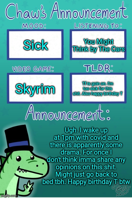 Chaws_the_dino announcement temp (thanks Gummy) | Sick; You Might Think by The Cars; Skyrim; Tf is goin on. I'm too sick for this shit. Also happy birthday T; Ugh. I wake up at 1pm with covid and there is apparently some drama. For once I don't think imma share any opinions on this shit. Might just go back to bed tbh. Happy birthday T btw | image tagged in chaws_the_dino announcement temp thanks gummy | made w/ Imgflip meme maker
