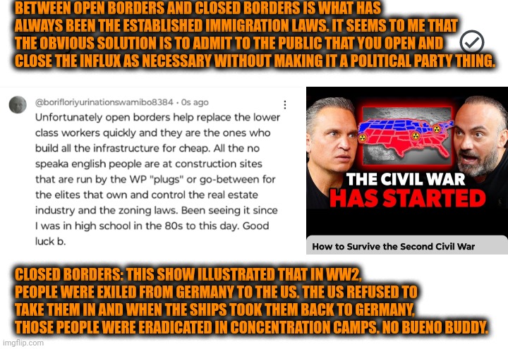 Funny | BETWEEN OPEN BORDERS AND CLOSED BORDERS IS WHAT HAS ALWAYS BEEN THE ESTABLISHED IMMIGRATION LAWS. IT SEEMS TO ME THAT THE OBVIOUS SOLUTION IS TO ADMIT TO THE PUBLIC THAT YOU OPEN AND CLOSE THE INFLUX AS NECESSARY WITHOUT MAKING IT A POLITICAL PARTY THING. CLOSED BORDERS: THIS SHOW ILLUSTRATED THAT IN WW2, PEOPLE WERE EXILED FROM GERMANY TO THE US. THE US REFUSED TO TAKE THEM IN AND WHEN THE SHIPS TOOK THEM BACK TO GERMANY, THOSE PEOPLE WERE ERADICATED IN CONCENTRATION CAMPS. NO BUENO BUDDY. | image tagged in funny,politics,political,open borders,secure the border,policy | made w/ Imgflip meme maker