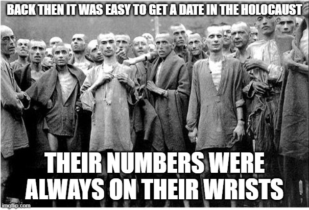 Holocaust  | BACK THEN IT WAS EASY TO GET A DATE IN THE HOLOCAUST; THEIR NUMBERS WERE ALWAYS ON THEIR WRISTS | image tagged in holocaust | made w/ Imgflip meme maker