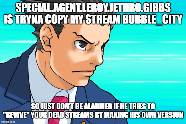 yeah it's Green_Leader btw | SPECIAL.AGENT.LEROY.JETHRO.GIBBS IS TRYNA COPY MY STREAM BUBBLE_CITY; SO JUST DON'T BE ALARMED IF HE TRIES TO "REVIVE" YOUR DEAD STREAMS BY MAKING HIS OWN VERSION | image tagged in come again | made w/ Imgflip meme maker