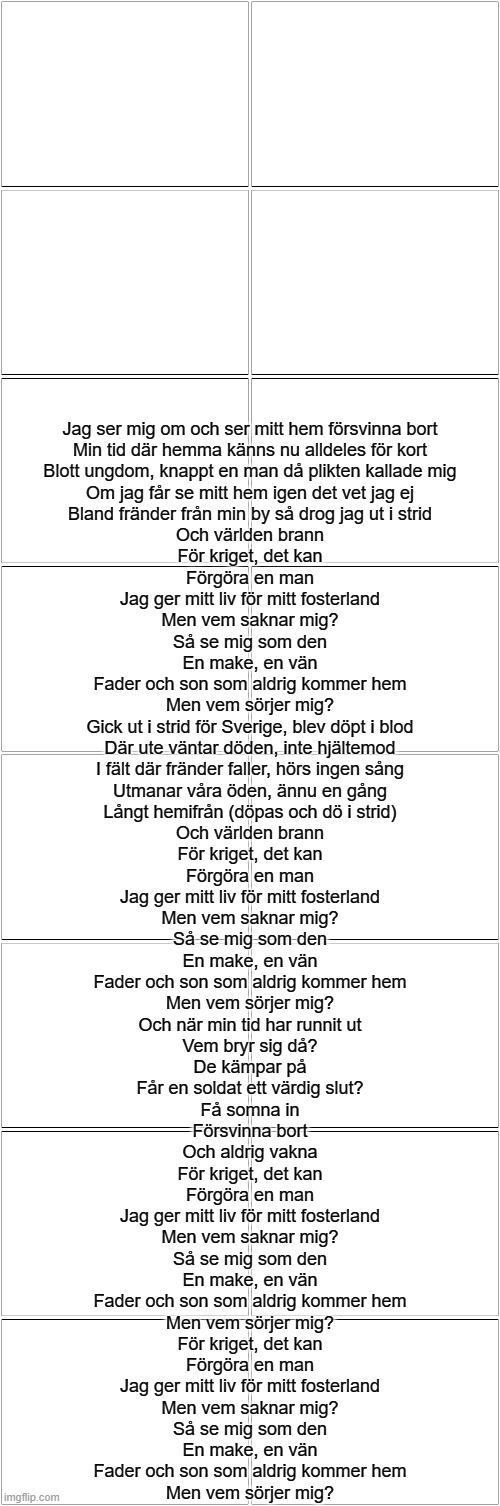 En Livstid I Krig | Jag ser mig om och ser mitt hem försvinna bort
Min tid där hemma känns nu alldeles för kort
Blott ungdom, knappt en man då plikten kallade mig
Om jag får se mitt hem igen det vet jag ej
Bland fränder från min by så drog jag ut i strid
Och världen brann
För kriget, det kan
Förgöra en man
Jag ger mitt liv för mitt fosterland
Men vem saknar mig?
Så se mig som den
En make, en vän
Fader och son som aldrig kommer hem
Men vem sörjer mig?
Gick ut i strid för Sverige, blev döpt i blod
Där ute väntar döden, inte hjältemod
I fält där fränder faller, hörs ingen sång
Utmanar våra öden, ännu en gång
Långt hemifrån (döpas och dö i strid)
Och världen brann
För kriget, det kan
Förgöra en man
Jag ger mitt liv för mitt fosterland
Men vem saknar mig?
Så se mig som den
En make, en vän
Fader och son som aldrig kommer hem
Men vem sörjer mig?
Och när min tid har runnit ut
Vem bryr sig då?
De kämpar på
Får en soldat ett värdig slut?
Få somna in
Försvinna bort
Och aldrig vakna
För kriget, det kan
Förgöra en man
Jag ger mitt liv för mitt fosterland
Men vem saknar mig?
Så se mig som den
En make, en vän
Fader och son som aldrig kommer hem
Men vem sörjer mig?
För kriget, det kan
Förgöra en man
Jag ger mitt liv för mitt fosterland
Men vem saknar mig?
Så se mig som den
En make, en vän
Fader och son som aldrig kommer hem
Men vem sörjer mig? | image tagged in blank comic panel 2x8 | made w/ Imgflip meme maker