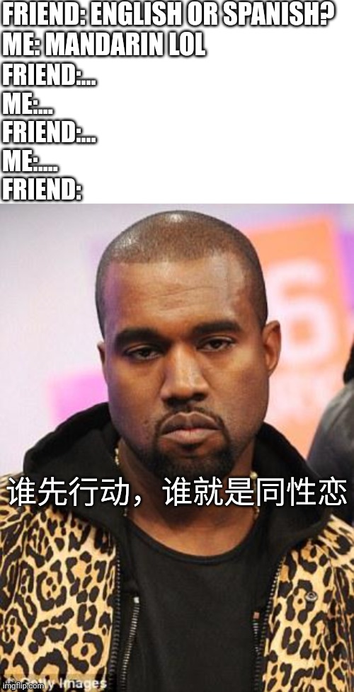 FRIEND: ENGLISH OR SPANISH?
ME: MANDARIN LOL FRIEND:...
ME:...
FRIEND:...
ME:....
FRIEND: 谁先行动，谁就是同性恋 | image tagged in memes,blank transparent square,blank white template,kanye west lol | made w/ Imgflip meme maker