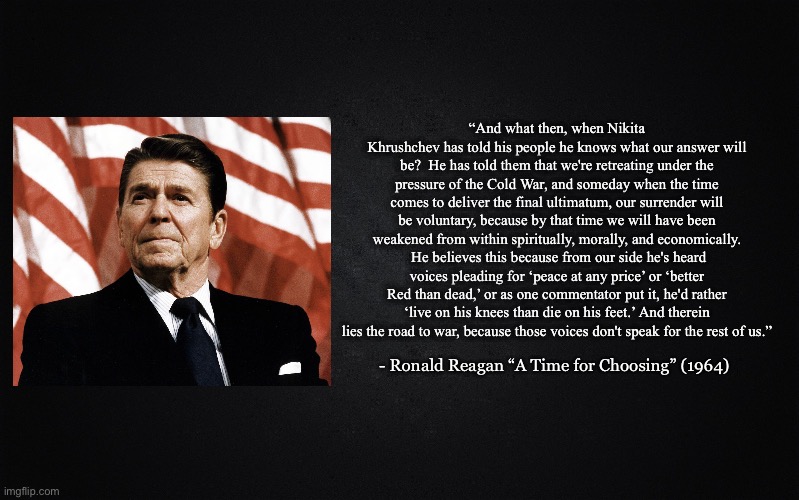 Solid Black Background | “And what then, when Nikita Khrushchev has told his people he knows what our answer will be?  He has told them that we're retreating under the pressure of the Cold War, and someday when the time comes to deliver the final ultimatum, our surrender will be voluntary, because by that time we will have been weakened from within spiritually, morally, and economically.  He believes this because from our side he's heard voices pleading for ‘peace at any price’ or ‘better Red than dead,’ or as one commentator put it, he'd rather ‘live on his knees than die on his feet.’ And therein lies the road to war, because those voices don't speak for the rest of us.”; - Ronald Reagan “A Time for Choosing” (1964) | image tagged in solid black background,reagan | made w/ Imgflip meme maker