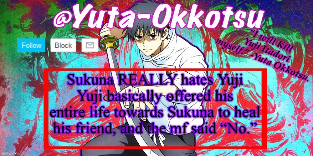 He really do hate him that much | Sukuna REALLY hates Yuji
Yuji basically offered his entire life towards Sukuna to heal his friend, and the mf said “No.” | image tagged in yuta-okkotsu announcement temp | made w/ Imgflip meme maker