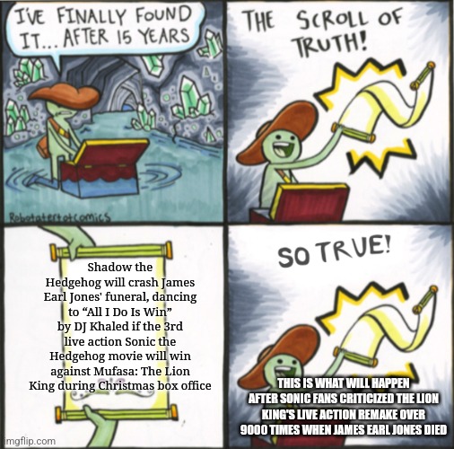 The Real Scroll Of Truth | Shadow the Hedgehog will crash James Earl Jones' funeral, dancing to “All I Do Is Win” by DJ Khaled if the 3rd live action Sonic the Hedgehog movie will win against Mufasa: The Lion King during Christmas box office; THIS IS WHAT WILL HAPPEN AFTER SONIC FANS CRITICIZED THE LION KING'S LIVE ACTION REMAKE OVER 9000 TIMES WHEN JAMES EARL JONES DIED | image tagged in the real scroll of truth,james earl jones,sonic the hedgehog,mufasa,tribute,dj khaled | made w/ Imgflip meme maker